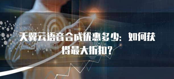 天翼云语音合成优惠多少:如何获得最大折扣?