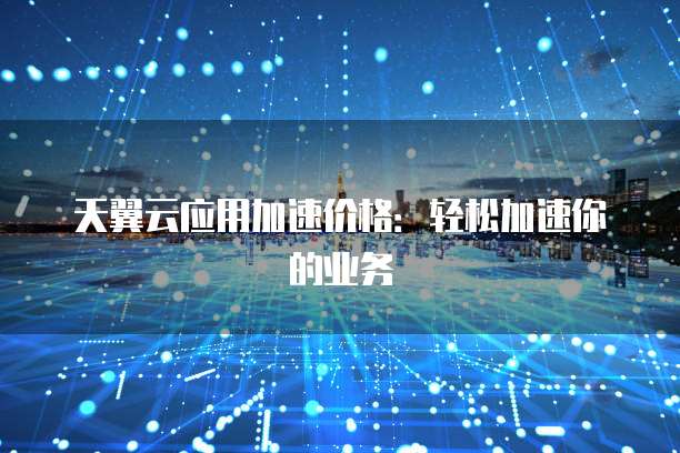 天翼云应用加速价格:轻松加速你的业务