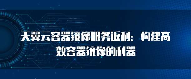 天翼云容器镜像服务返利：构建高效容器镜像的利器