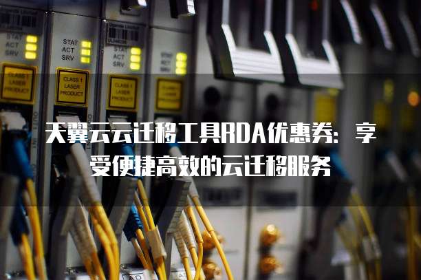 天翼云云迁移工具RDA优惠券:享受便捷高效的云迁移服务