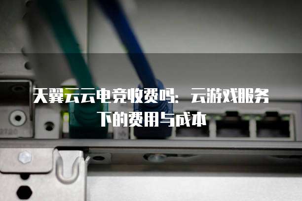 天翼云云电竞收费吗:云游戏服务下的费用与成本