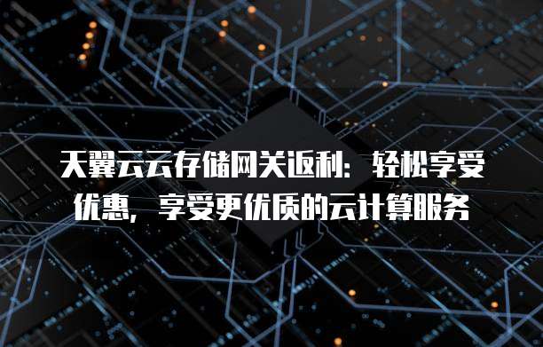 天翼云云存储网关返利:轻松享受优惠,享受更优质的云计算服务