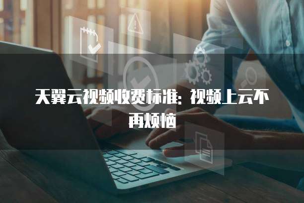 天翼云视频收费标准: 视频上云不再烦恼