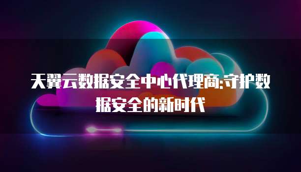 天翼云数据安全中心代理商:守护数据安全的新时代