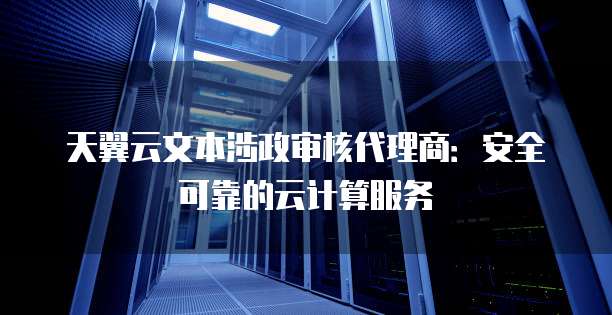 天翼云文本涉政审核代理商:安全可靠的云计算服务