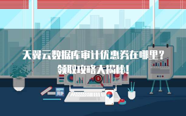天翼云数据库审计优惠券在哪里?领取攻略大揭秘!