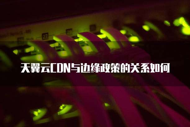 天翼云CDN与边缘政策的关系如何