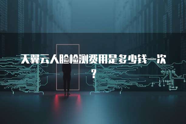 天翼云人脸检测费用是多少钱一次?
