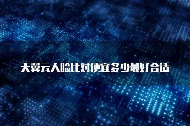 天翼云人脸比对便宜多少最好合适
