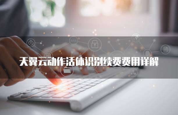 天翼云动作活体识别续费费用详解