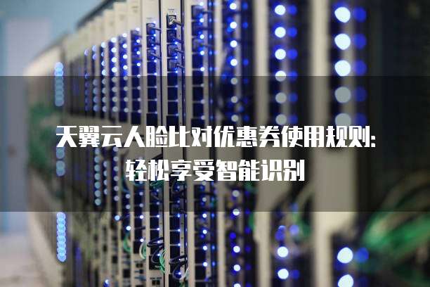 天翼云人脸比对优惠券使用规则:轻松享受智能识别