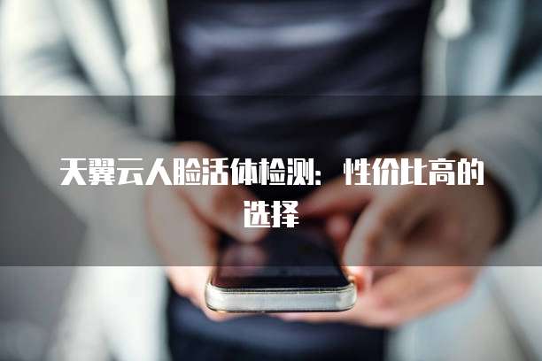 天翼云人脸活体检测:性价比高的选择