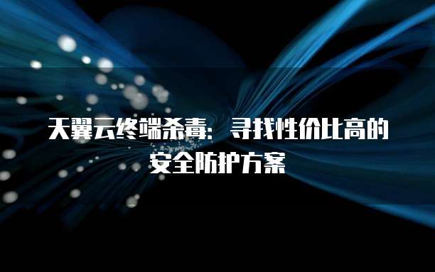 天翼云终端杀毒:寻找性价比高的安全防护方案