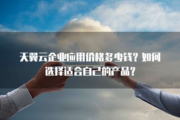 天翼云企业应用价格多少钱？如何选择适合自己的产品？