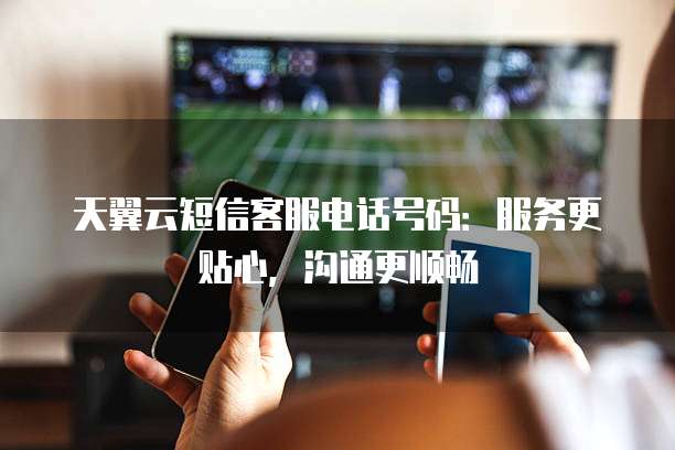 天翼云短信客服电话号码:服务更贴心,沟通更顺畅