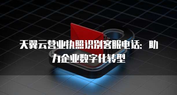天翼云营业执照识别客服电话:助力企业数字化转型