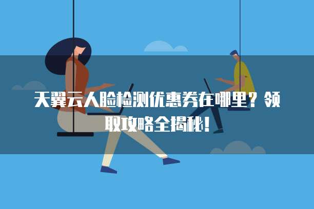 天翼云人脸检测优惠券在哪里?领取攻略全揭秘!