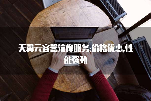天翼云容器镜像服务:价格优惠,性能强劲