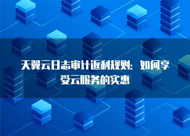 天翼云日志审计返利规则：如何享受云服务的实惠