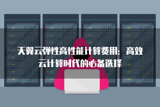 天翼云弹性高性能计算费用:高效云计算时代的必备选择