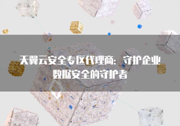 天翼云安全专区代理商：守护企业数据安全的守护者