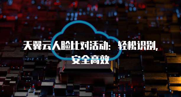 天翼云人脸比对活动:轻松识别,安全高效