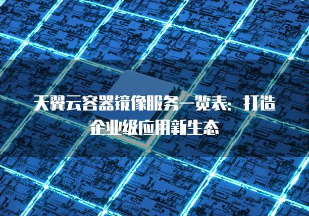 天翼云容器镜像服务一览表:打造企业级应用新生态