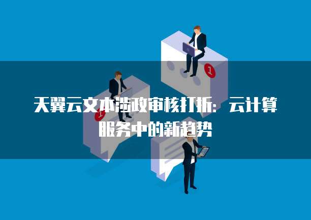 天翼云文本涉政审核打折:云计算服务中的新趋势