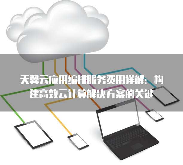 天翼云应用编排服务费用详解:构建高效云计算解决方案的关键