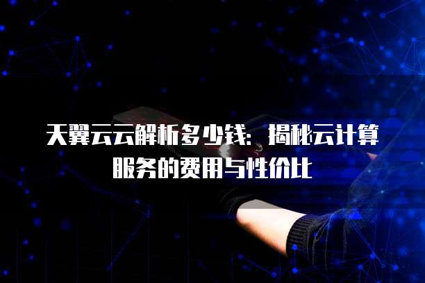天翼云云解析多少钱：揭秘云计算服务的费用与性价比