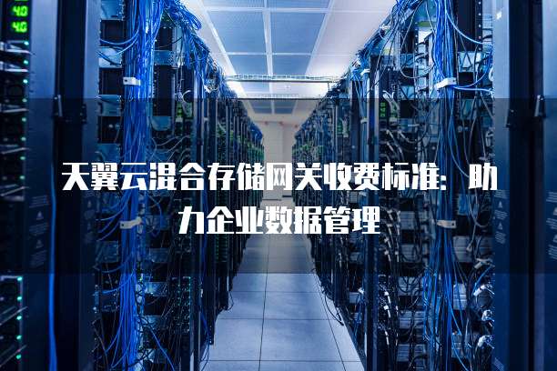 天翼云混合存储网关收费标准：助力企业数据管理