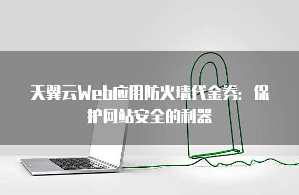 天翼云Web应用防火墙代金券:保护网站安全的利器