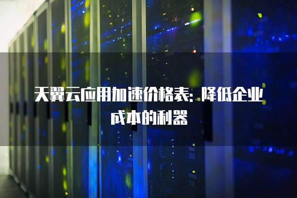 天翼云应用加速价格表: 降低企业成本的利器