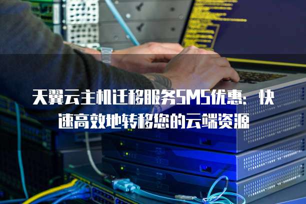 天翼云主机迁移服务SMS优惠:快速高效地转移您的云端资源