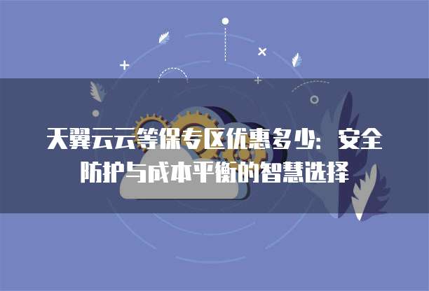天翼云云等保专区优惠多少：安全防护与成本平衡的智慧选择