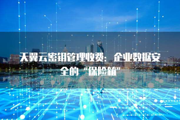 天翼云密钥管理收费:企业数据安全的“保险箱”