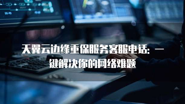 天翼云边缘重保服务客服电话: 一键解决你的网络难题