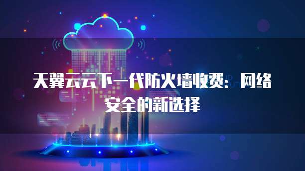 天翼云云下一代防火墙收费:网络安全的新选择