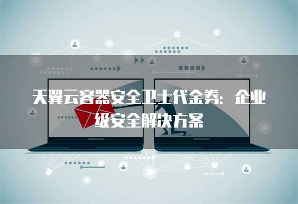 天翼云容器安全卫士代金券:企业级安全解决方案