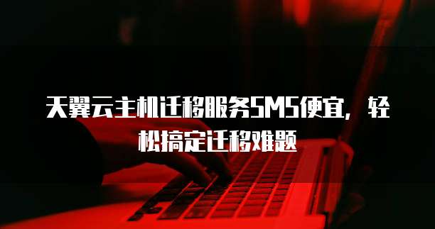 天翼云主机迁移服务SMS便宜,轻松搞定迁移难题