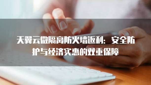 天翼云微隔离防火墙返利:安全防护与经济实惠的双重保障