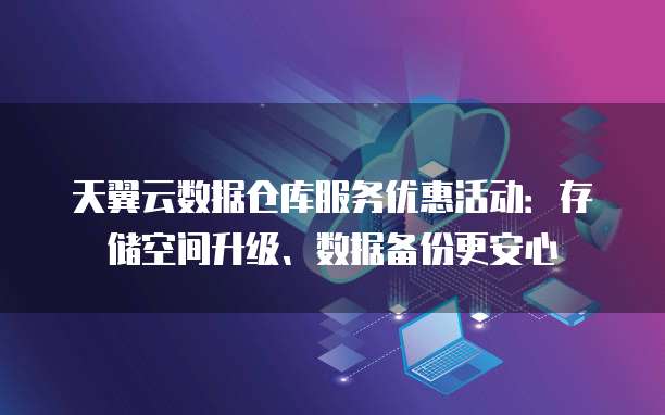 天翼云数据仓库服务优惠活动:存储空间升级、数据备份更安心