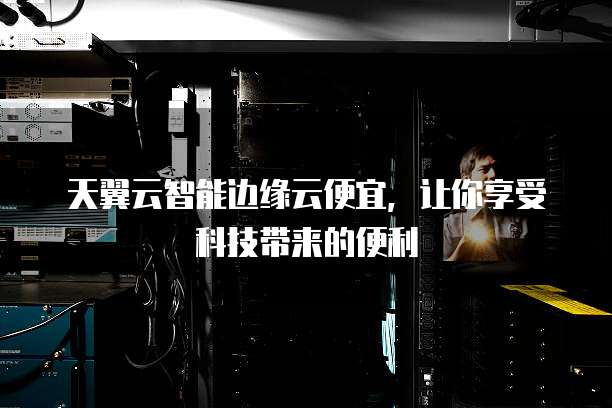 天翼云智能边缘云便宜,让你享受科技带来的便利