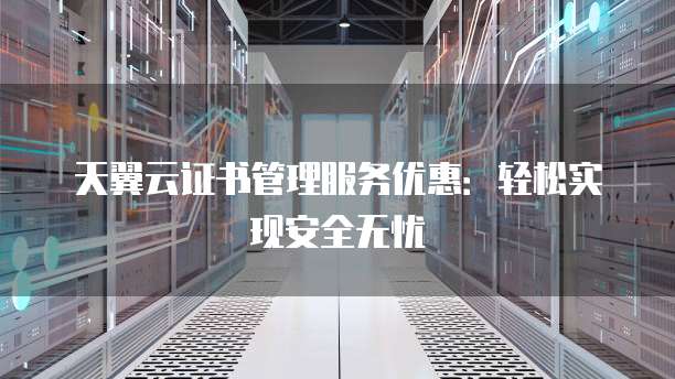 天翼云证书管理服务优惠:轻松实现安全无忧