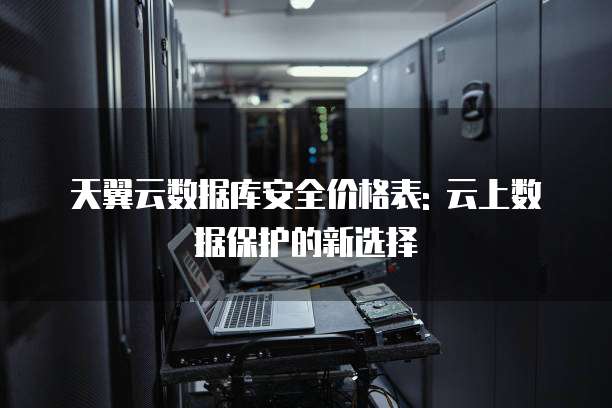 天翼云数据库安全价格表: 云上数据保护的新选择