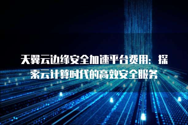天翼云边缘安全加速平台费用:探索云计算时代的高效安全服务