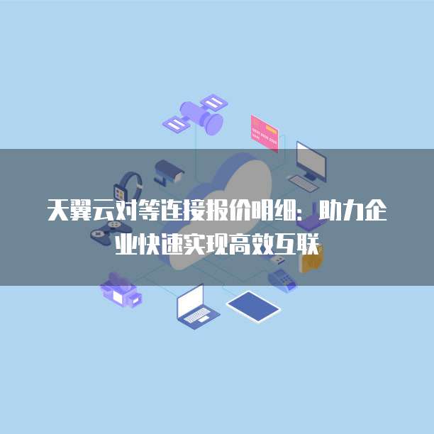 天翼云对等连接报价明细：助力企业快速实现高效互联