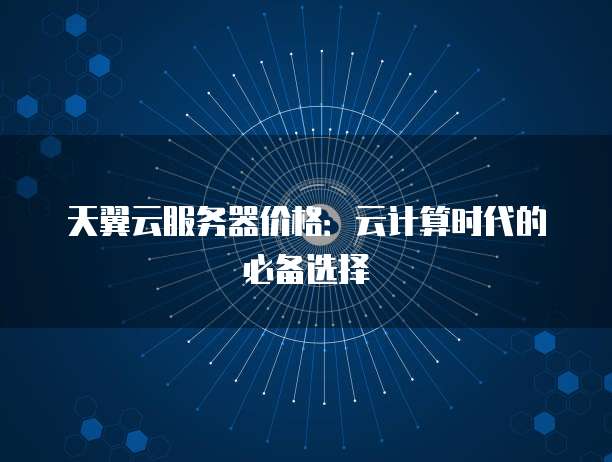 天翼云服务器价格:云计算时代的必备选择