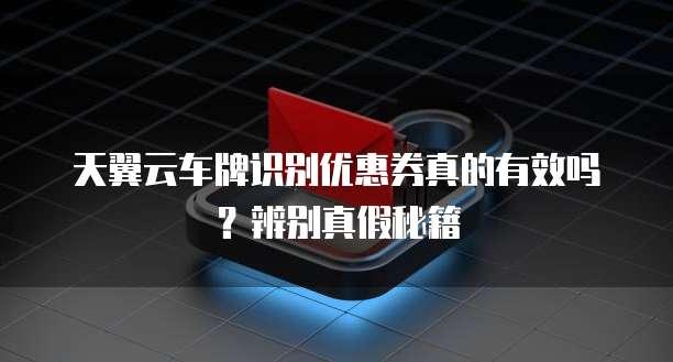 天翼云车牌识别优惠券真的有效吗?辨别真假秘籍