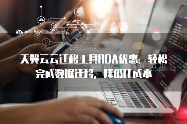 天翼云云迁移工具RDA优惠:轻松完成数据迁移,降低IT成本